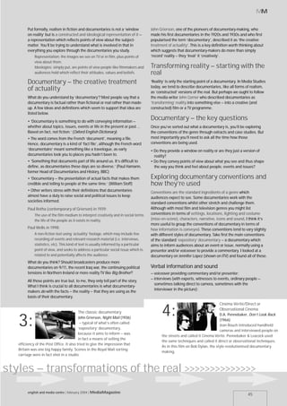 MM


         Put formally, realism in fiction and documentaries is not a ‘window           John Grierson, one of the pioneers of documentary-making, who
         on reality’ but is a constructed and ideological representation of it –       made his first documentaries in the 1920s and 1930s and who first
         a representation which reflects points of view about the subject-             popularised the term ‘documentary’, described it as ‘the creative
         matter. You’ll be trying to understand what is involved in that in            treatment of actuality’. This is a key definition worth thinking about
         everything you explore through the documentaries you study.                   which suggests that documentary-makers do more than simply
             Representation: the images we see on TV or in film, plus points of        ‘record’ reality – they ‘treat’ it ‘creatively’.
             view about them.
             Ideologies: simply put, are points of view people like filmmakers and     Transforming reality – starting with the
             audiences hold which reflect their attitudes, values and beliefs.         real
         Documentary – the creative treatment                                          ‘Reality’ is only the starting point of a documentary. In Media Studies
                                                                                       today, we tend to describe documentaries, like all forms of realism,
         of actuality                                                                  as ‘constructed’ versions of the real. But perhaps we ought to follow
         What do you understand by ‘documentary’? Most people say that a               the media writer John Corner who described documentaries as
         documentary is factual rather than fictional or real rather than made-        ‘transforming’ reality into something else – into a creative (and
         up. A few ideas and definitions which seem to support that idea are           constructed) film or a TV programme.
         listed below.
         • ‘Documentary is something to do with conveying information –
                                                                                       Documentary – the key questions
         whether about topics, issues, events or life in the present or past …         Once you’ve sorted out what a documentary is, you’ll be exploring
         Based on fact, not fiction.’ (Oxford English Dictionary)                      the conventions of the genre through extracts and case studies. But
         • The word comes from the French ‘document’, meaning a file.                  most importantly you’ll need to ask all the time how those
         Hence, documentary is a kind of ‘fact file’, although the French word         conventions are being used.
         ‘documentaire’ meant something like a travelogue, as early                    • Do they provide a window on reality or are they just a version of
         documentaries took you to places you hadn’t been to.                            reality?
         • ‘Something that documents part of life around us. It’s difficult to         • Do they convey points of view about what you see and thus shape
         define, as documentaries these days are so diverse.’ (Paul Hamann,              the way you think and feel about people, events and issues?
         former Head of Documentaries and History, BBC)
         • ‘Documentary – the presentation of actual facts that makes them             Exploring documentary conventions and
         credible and telling to people at the same time.’ (William Stoff)             how they’re used
         • Other writers stress with their definitions that documentaries              Conventions are the standard ingredients of a genre which
         almost have a duty to raise social and political issues to keep               audiences expect to see. Some documentaries work with the
         societies informed.                                                           standard conventions whilst other stretch and challenge them.
         Paul Rotha (contemporary of Grierson) in 1939:                                Although with most film and television genres you might list
             The use of the film medium to interpret creatively and in social terms    conventions in terms of settings, locations, lighting and costume
             the life of the people as it exists in reality.                           (mise-en-scène), characters, narrative, icons and sound, I think it’s
                                                                                       more useful to group the conventions of documentary in terms of
         Paul Wells in 1998:                                                           how information is conveyed. These conventions tend to vary slightly
             A non-fiction text using ‘actuality’ footage, which may include live      with different styles of documentary. Take first the main conventions
             recording of events and relevant research material (i.e. interviews,      of the standard ‘expository’ documentary – a documentary which
             statistics, etc). This kind of text is usually informed by a particular   aims to inform audiences about an event or issue, normally using a
             point of view, and seeks to address a particular social issue which is    presenter and/or voiceover to provide a commentary. I looked at a
             related to and potentially affects the audience.                          documentary on Jennifer Lopez (shown on ITV) and found all of these.
         What do you think? Should broadcasters produce more
         documentaries on 9/11, the recent Iraq war, the continuing political          Verbal information and sound
         tensions in Northern Ireland or more reality TV like Big Brother?             – voiceover providing commentary and/or presenter;
                                                                                       – interviews (with experts, witnesses to events, ordinary people –
         All those points are true but, to me, they only tell part of the story.
                                                                                         sometimes talking direct to camera, sometimes with the
         What I think is crucial to all documentaries is what documentary-
                                                                                         interviewer in the picture);
         makers do with the facts – the reality – that they are using as the
         basis of their documentary.
                                                                                                                                 Cinéma Vérité/Direct or

             :                           The classic documentary
                                           John Grierson, Night Mail (1936)
                                                                                             4:                                  Observational Cinema
                                                                                                                                 D.A. Pennebaker, Don’t Look Back

   3:                                       – typical of what’s often called
                                           ‘expository’ documentary,
                                                                                                                                 (1966)
                                                                                                                                 Jean Rouch introduced handheld
                                                                                                                                 cameras and interviewed people on
                                           because it aims to inform – was
                                                                                             the streets and called it Cinema Vérité. Pennebaker & Leacock used
                                           in fact a means of selling the
                                                                                             the same techniques and called it direct or observational techniques.
   efficiency of the Post Office. It also tried to give the impression that
                                                                                             As in this film on Bob Dylan, the style revolutionised documentary
   Britain was one big happy family. Scenes in the Royal Mail sorting
                                                                                             making.
   carriage were in fact shot in a studio.



styles – transformations of the real >>>>>>>>>>>>>>
         english and media centre | february 2004 | MediaMagazine
                                                                                                                                                   45
 