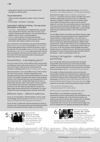 MM


– mainly natural sound but music used frequently to create                  programmes which inform, educate and entertain. Documentaries
  atmosphere or underline points.                                           are an easy – and relatively cheap way – of informing and educating.
                                                                            More than that, though, television companies need to attract
Visual information                                                          audiences – to justify the licence fee (if you’re the BBC) and to attract
– variety of locations appropriate to subject, chosen to illustrate         advertisers (who provide your finance if you’re in independent
  points:                                                                   television or satellite). In addition to the need to provide a public
• archive footage • visual effects • still images.                          service, BBC2 and Channel 4 have a duty to cater for minority
                                                                            audiences. As a result, the documentaries shown on those channels
Camerawork, lighting & framing – the way visual                             tend to be much less mainstream than BBC1 and ITV – although you
information is conveyed                                                     might notice that Channel 4 pioneered Big Brother to attract younger
• Camerawork – conventional use of establishing shots, generally            audiences (also claimed by Channel 4 to be a minority not well
  static camerawork for interviews, often direct to camera, some            catered for).
  steadicam (frequently within locations), some hand-held (often to
                                                                            The new digital channels and satellite have different audiences again
  heighten action or create a casual atomosphere).
                                                                            and try to produce documentary programmes in keeping with their
• Framing – tends to look less set-up than films but often
                                                                            channel identities. Satellite broadcasters, in fact, don’t have to
  documentaries change between careful framing of interviewees
                                                                            produce programmes which inform, educate and entertain at all as
  and locations with sequences which are more casual.
                                                                            they are not bound by national broadcasting laws. BSkyB recently
These conventions in fact developed as the genre itself developed –         commissioned a reality TV show based on six men competing for the
from expository and investigative documentaries, to Cinéma Vérité           attentions of a beautiful woman – except that the woman turned out
(or direct/observational cinema) in the late 50s and 60s, to fly-on-        to be a man. As The Sun said (also owned by BSkyB owner Rupert
the-wall in the 70s and early 80s, to the performative in the 80s and       Murdoch) this was a ‘reality show too far’. All of these points emerge
90s and to the various forms of hybrid (docusoaps and the reality TV        by looking at the kinds of documentary produced by all the different
game show hybrids) of the 90s and into the present. Have a look at          broadcasters – which is something you need to do.
the time-line of the main documentary styles running along the
bottom of the article to remind you.                                        Putting it all together – editing and
                                                                            positioning
Documentary – a developing genre?
                                                                            You’re now familiar with the way conventions have developed
You can see many, if not all, of those different styles of documentary      through different documentary styles and how documentaries
immediately you start to look at documentaries on TV and film today.        frequently mix those styles. Now you need to come back to the basic
These are the ways in which the genre of documentary has                    question: how do documentaries creatively transform the real? Much
developed, reminding you that any genre is always open to change.           of this comes down to editing – a crucial element in documentary.
Many documentaries, in fact, blend different styles. Think no further       At its simplest, editing a documentary is about selecting what
than some of the send-ups: The Royle Family parodies both                   material will be included in the final documentary, organising it into
docusoaps and the fly-on-the-wall documentary popular in the 1970s          something that will interest the audience (turning the footage into a
and 80s. The handheld camerawork with natural or amateur lighting,          narrative) and ending up with an interpretation of the subject of the
common in lots of documentaries and used memorably in the mock-             documentary. Documentary-makers tend to film about ten times the
documentary horror film, The Blair Witch Project has its roots in a         amount of material which is finally used (in some cases more). Right
documentary movement called ‘Cinéma Vérité’ in France, and direct           away there are two ways in which documentaries transform material:
or observational cinema in America. Interestingly, this came to
prominence in the late 1950s and early 1960s as a result of new             – they convert the material into a story
lighter-weight cameras (effectively the first steadicams). It’s a good      – they only show part of the ‘whole’ picture.
example of the way technology prompts a particular camera style.            What they also do is edit together material to make a point.

Different styles – different audiences                                      Michael Moore’s recent Bowling for Columbine (2002), a
                                                                            documentary on how two school students shot schoolchildren in the
Genres are not only dynamic, reflecting changes in society, culture         small town of Columbine USA, is full of this kind of editing. One
and technology, they also represent a balance between the profit            sequence starts with an interview with an organic farmer in Michigan,
motives of the industry and the enjoyment of the audience.                  James Nichols. After this first sequence of Nichols innocently
First of all, there’s a good reason why documentaries are shown on          introducing himself on his farm, we are shown archive footage of his
television at all. The laws governing terrestrial broadcasting in Britain   arrest for involvement in the Oklahoma bombing and the killing of
demand that broadcasters provide a public service and show
                                                                                                                       Seriously Investigating

                                 Fly-on-the-wall                                   6:                                  Panorama, BBC – Richard
                                                                                                                       Dimbleby presenting

5:                               Roger Graef, The Police
                                 The 70s and 80s brought
                                 cameras into people’s living
                                                                                                                       The investigative documentary – like
                                                                                                                       the expository – has tended to be
                                                                                                                       associated with TV and aims to
                                 rooms and workplaces (like                        investigate issues. Despite looking balanced, they generally convey a
                                 flies on the wall). Do they                       particular point of view about the issues they investigate.
                                 simply observe?



The development of the genre: the main documentary
                                                                                          MediaMagazine | february 2004 | english and media centre
         46
 