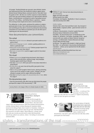 MM


       167 people. Timothy McVeigh was executed, James Nichols’ brother
       was imprisoned but there was insufficient evidence against James
       Nichols himself. Michael Moore comments that the ‘Feds didn’t have
       the goods on him’. We then see a further sequence of James Nichols,
                                                                                ,follow it up:
                                                                                   MoreMediaMag:
                                                                                                     Find out more about documentary on

                                                                                   Biggie and Tupac from MM1
       full of close-ups and including cutaways of an expressionless Michael
                                                                                   Michael Jackson from MM4
       Moore, nervily defensive, accusing his ex-wife of spreading rumours
                                                                                   Pennebaker and Hegedus; Big Brother 4; How to construct a
       about him. The editing – and Michael Moore’s questions – expose
                                                                                   radio documentary from MM6
       him as being at least stupid and at worst a terrorist bomber.
       The editing has, in other words, positioned the audience to adopt a         Further reading
       particular point of view. This is what documentaries do all the time –      Vivienne Clark, James Hunt and Eileen Lewis: Key Concepts in
       and something you’ll be able to uncover by asking how documentary           Media Studies, Longmans (2003) – good overview section on
       conventions are used. Below are questions you can ask when you’re           documentary
       exploring your own documentaries.                                           Jo Wilcock: Documentaries: A teacher’s guide/Classroom
                                                                                   Resources Auteur Publications (revised 2003)
       How documentaries use conventions                                           Paul Wells: ‘The Documentary Form’ in Introduction to Film
                                                                                   Studies, Ed. Jill Nelmes, 2nd edition, Routledge (1999) – good
       The verbal                                                                  overview with case studies on Robert Flaherty, Humphrey
                                                                                   Jennings, Leni Riefenstahl, Frederick Wiseman and Hoop
       • Does the presenter/voiceover attempt to persuade audiences of a
                                                                                   Dreams/When We Were Kings
         point of view?
                                                                                   Jon Ronson: ‘The egotists have landed’ in Sight and Sound,
       • What kind of language is used – emotive, guiding audiences to
                                                                                   Nov 2002 – on ‘performative’ documentary and Bowling for
         think in a particular way?
                                                                                   Columbine – articles can be reprinted from the Bfi website –
       • What kinds of interviewees are used? Ordinary people/experts? Do
                                                                                   www.bfi.org.uk
         we believe some more than others?
                                                                                   Michael Moore and Nick Broomfield have their own
       • Are music or sound effects used to suggest a point of view about
                                                                                   sites:www.michaelmoore.com
         the subject?
                                                                                   www.nickbroomfield.com
       The visual
       • If there’s a presenter/people being interviewed, what image is
         given to them and why (dress, physical image, body language,
         backdrop against which they’re filmed)?
       • How does camerawork affect your point of view about what/who is
         being filmed?
       • If visual effects are used, how do they affect your point of view
         about the subject?
       • How is editing used? (Length of shots/scenes, placing contrasting
         scenes next to one another to make a point, cutaways.) Are your
         attitudes to people and the subject affected by editing?
       • How does turning the subject of a documentary into a ‘story’ affect
         the subject?
       The documentary style
       • Does the documentary style affect how you think about the people
       portrayed/the subject of the documentary? MM
                                                                                                                        The first hybrids

         Jeremy Points is the Subject Officer for Media Studies for WJEC.
                                                                                     8:                               Documentary meets soap
                                                                                                                      opera – to increase television
                                                                                                                      ratings?
                                                                                                                      The Office – a send-up of the
                                                                                                                      docusoap, focusing on key
                                      Enter the performers                           characters who talk direct to camera. A ‘hybrid’ documentary,

  7:                                  Michael Moore, Bowling for
                                      Columbine
                                      The 80s and 90s brought the
                                                                                     where at least two genres are mixed.


                                      performers: Nick Broomfield and
                                      Michael Moore, who took centre                                                 The current phase of hybrids:
  stage in their own documentaries. Both have produced documentaries
  recently: Michael Moore’s brilliant Bowling for Columbine (2002),
  based on the killing of high school students in Columbine, Colorado in
                                                                                     9:                              documentary meets soap meets
                                                                                                                     game show and even talk show
                                                                                                                     – definitely increasing ratings
  April 1999 and raises questions about US gun laws. Nick Broomfield                                                 The more recent reality TV
  has returned to an earlier subject, Aileen Wournos, a female serial                                                makes a hybrid out of
  killer who was recently executed and for whom Nick Broomfield                      documentary, soap opera, game show and even talk show, when
  himself was called in as a witness. Aileen: The Selling of a Serial Killer         participants are interviewed.
  (released 2003).


styles – transformations of the real >>>>>>>>>??????
       english and media centre | february 2004 | MediaMagazine
                                                                                                                                       47
 