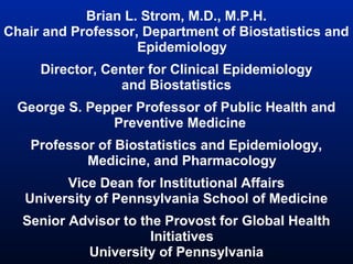 Brian L. Strom, M.D., M.P.H.
Chair and Professor, Department of Biostatistics and
Epidemiology
Director, Center for Clinical Epidemiology
and Biostatistics
George S. Pepper Professor of Public Health and
Preventive Medicine
Professor of Biostatistics and Epidemiology,
Medicine, and Pharmacology
Vice Dean for Institutional Affairs
University of Pennsylvania School of Medicine
Senior Advisor to the Provost for Global Health
Initiatives
University of Pennsylvania

 