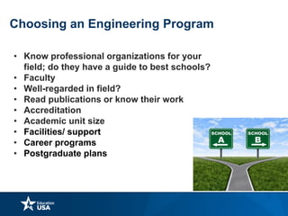 Choosing an Engineering Program
• Know professional organizations for your
field; do they have a guide to best schools?
• Faculty
• Well-regarded in field?
• Read publications or know their work
• Accreditation
• Academic unit size
• Facilities/ support
• Career programs
• Postgraduate plans
 