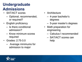 Undergraduate
Admissions
• SAT/ACT scores
– Optional, recommended,
or required?
• English proficiency
– Is there conditional
admission?
– Know minimum scores
required
• Grades: 2.75-3.0
– Average minimums for
admission to major
• Architecture
– 4-year bachelor’s
degrees
– 5-year master’s degrees
• Math preparation for
engineering
– Calculus I recommended
– SAT/ACT scores can
help
 