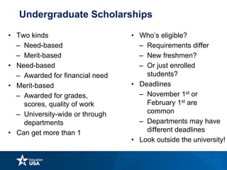 Undergraduate Scholarships
• Two kinds
– Need-based
– Merit-based
• Need-based
– Awarded for financial need
• Merit-based
– Awarded for grades,
scores, quality of work
– University-wide or through
departments
• Can get more than 1
• Who’s eligible?
– Requirements differ
– New freshmen?
– Or just enrolled
students?
• Deadlines
– November 1st or
February 1st are
common
– Departments may have
different deadlines
• Look outside the university!
 