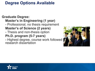 Degree Options Available
Graduate Degree:
Master’s in Engineering (1 year)
- Professional, no thesis requirement
Master’s of Science (2 years)
- Thesis and non-thesis option
Ph.D. program (5-7 years)
- Highest degree, course work followed by original
research dissertation
 