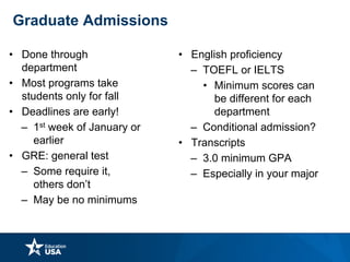 Graduate Admissions
• Done through
department
• Most programs take
students only for fall
• Deadlines are early!
– 1st week of January or
earlier
• GRE: general test
– Some require it,
others don’t
– May be no minimums
• English proficiency
– TOEFL or IELTS
• Minimum scores can
be different for each
department
– Conditional admission?
• Transcripts
– 3.0 minimum GPA
– Especially in your major
 