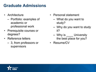 • Architecture
– Portfolio: examples of
academic or
professional work
• Prerequisite courses or
degrees?
• Reference letters
– 3, from professors or
supervisors
• Personal statement
– What do you want to
study?
– Why do you want to study
it?
– Why is ____ University
the best place for you?
• Resume/CV
Graduate Admissions
 