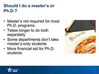 Should I do a master’s or
Ph.D.?
• Master’s not required for most
Ph.D. programs
• Takes longer to do both
separately
• Some departments don’t take
master’s-only students
• More financial aid for Ph.D.
students
 