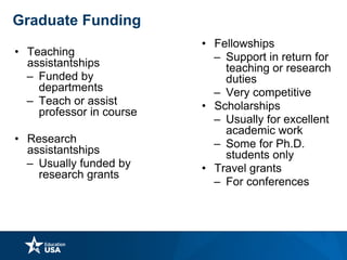Graduate Funding
• Teaching
assistantships
– Funded by
departments
– Teach or assist
professor in course
• Research
assistantships
– Usually funded by
research grants
• Fellowships
– Support in return for
teaching or research
duties
– Very competitive
• Scholarships
– Usually for excellent
academic work
– Some for Ph.D.
students only
• Travel grants
– For conferences
 