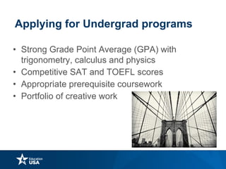 Applying for Undergrad programs
• Strong Grade Point Average (GPA) with
trigonometry, calculus and physics
• Competitive SAT and TOEFL scores
• Appropriate prerequisite coursework
• Portfolio of creative work works
 