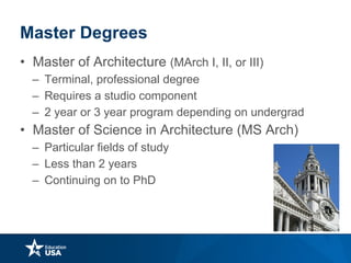 Master Degrees
• Master of Architecture (MArch I, II, or III)
– Terminal, professional degree
– Requires a studio component
– 2 year or 3 year program depending on undergrad
• Master of Science in Architecture (MS Arch)
– Particular fields of study
– Less than 2 years
– Continuing on to PhD
 