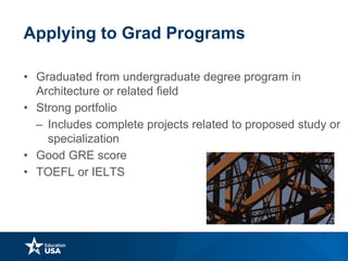 Applying to Grad Programs
• Graduated from undergraduate degree program in
Architecture or related field
• Strong portfolio
– Includes complete projects related to proposed study or
specialization
• Good GRE score
• TOEFL or IELTS
 