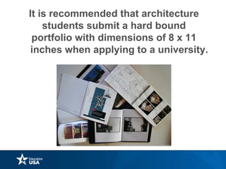 It is recommended that architecture
students submit a hard bound
portfolio with dimensions of 8 x 11
inches when applying to a university.
 