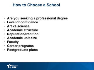 How to Choose a School
• Are you seeking a professional degree
• Level of confidence
• Art vs science
• Academic structure
• Reputation/tradition
• Academic unit size
• Faculty
• Career programs
• Postgraduate plans
 