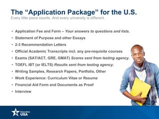 Every little piece counts. And every university is different.
The “Application Package” for the U.S.
• Application Fee and Form – Your answers to questions and lists.
• Statement of Purpose and other Essays
• 2-3 Recommendation Letters
• Official Academic Transcripts incl. any pre-requisite courses
• Exams (SAT/ACT, GRE, GMAT) Scores sent from testing agency.
• TOEFL iBT (or IELTS) Results sent from testing agency.
• Writing Samples, Research Papers, Portfolio, Other
• Work Experience: Curriculum Vitae or Resume
• Financial Aid Form and Documents as Proof
• Interview
 