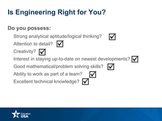 Is Engineering Right for You?
Do you possess:
• Strong analytical aptitude/logical thinking?
• Attention to detail?
• Creativity?
• Interest in staying up-to-date on newest developments?
• Good mathematical/problem solving skills?
• Ability to work as part of a team?
• Excellent technical knowledge?
 