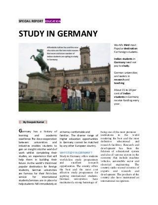 SPECIAL REPORT EDUCATIONn
World’s third most
Popular destination
For foreign students.
Indian students in
Germany need not
pay to study.
German universities
are leaders in
research and
teaching
About 15-to-20 per
cent of Indian
students in Germany
receive funding every
year.
| By Deepak Kumar |
Germany has a history of
learning and academic
excellence.The close cooperation
between universities and
industries enables students to
gain an insight into the world of
work whilist completing their
studies, an experience that will
help them in building their
future. As the world’s third most
popular destination for foreign
students, German universities
are famous for their first-class
service for international
students.Services are in place to
help students fell immediately at
at home, comfortable and
familiar. The diverse range of
Higher education opportunities
in Germany cannot be matched
by any other European country.
WHY STUDY IN GERMANY ?
Study in Germany offers students
world-class study programmes
and excellent research
opportunities. The country offers
the best and the most cost
effective study programmes for
aspiring international students.
German universities have
maintained a strong hermitage of
being one of the most premiere
institutions in the world
rendering the best and the most
definitive educational and
research facilities. Research and
development has been the
fulcrum of educational system
and also of various sectors in the
economy that include machine
vehicles, automobile sector and
electrical engineering. The
country ranks second in terms of
exports and research and
development. The products of the
country also have maintained an
international recognition.
STUDY IN GERMANY
 