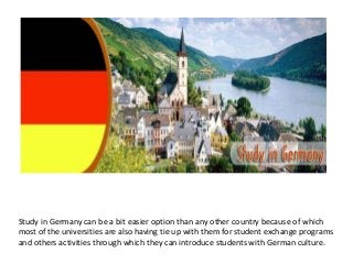 Study in Germany can be a bit easier option than any other country because of which
most of the universities are also having tie up with them for student exchange programs
and others activities through which they can introduce students with German culture.
 