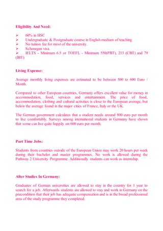 Eligibility And Need:
 60% in HSC
 Undergraduate & Postgraduate course in English medium of teaching
 No tuition fee for most of the university.
 Schenegan visa.
 IELTS - Minimum 6.5 or TOEFL - Minimum 550(PBT), 213 (CBT) and 79
(IBT)
Living Expense:
Average monthly living expenses are estimated to be between 500 to 600 Euro /
Month.
Compared to other European countries, Germany offers excellent value for money in
accommodation, food, services and entertainment. The price of food,
accommodation, clothing and cultural activities is close to the European average, but
below the average found in the major cities of France, Italy or the UK.
The German government calculates that a student needs around 800 euro per month
to live comfortably. Surveys among international students in Germany have shown
that some can live quite happily on 600 euro per month.
Part Time Jobs:
Students from countries outside of the European Union may work 20 hours per week
during their bachelor and master programmes. No work is allowed during the
Pathway 2 University Programme. Additionally students can work as internship.
After Studies In Germany:
Graduates of German universities are allowed to stay in the country for 1 year to
search for a job. Afterwards students are allowed to stay and work in Germany on the
precondition that their job has adequate compensation and is in the broad professional
area of the study programme they completed.
 