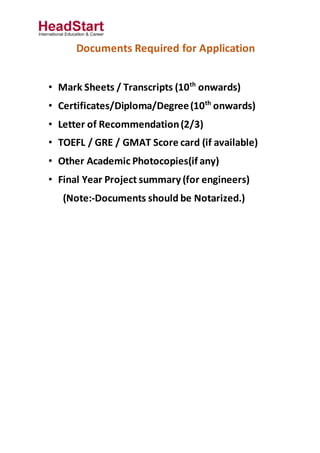 Documents Required for Application
• Mark Sheets / Transcripts (10th
onwards)
• Certificates/Diploma/Degree(10th
onwards)
• Letter of Recommendation(2/3)
• TOEFL / GRE / GMAT Score card (if available)
• Other Academic Photocopies(if any)
• Final Year Project summary (for engineers)
(Note:-Documents should be Notarized.)
 