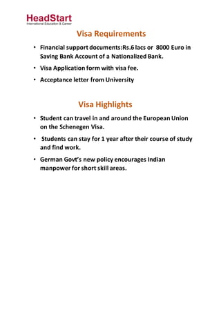 Visa Requirements
• Financial support documents:Rs.6 lacs or 8000 Euro in
Saving Bank Account of a Nationalized Bank.
• Visa Application form with visa fee.
• Acceptance letter from University
Visa Highlights
• Student can travel in and around the European Union
on the Schenegen Visa.
• Students can stay for 1 year after their course of study
and find work.
• German Govt’s new policy encourages Indian
manpower for short skill areas.
 