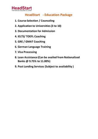 HeadStart - Education Package
1. Course Selection / Counseling
2. Application to Universities (3 to 10)
3. Documentation for Admission
4. IELTS/ TOEFL Coaching
5. GRE / GMAT Coaching
6. German Language Training
7. Visa Processing
8. Loan Assistance (Can be availed from Nationalized
Banks @ 9.75% to 11.00%)
9. Post Landing Services (Subject to availability )
 