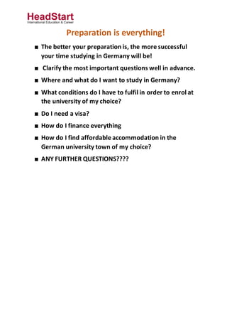 Preparation is everything!
■ The better your preparation is, the more successful
your time studying in Germany will be!
■ Clarify the most important questions well in advance.
■ Where and what do I want to study in Germany?
■ What conditions do I have to fulfil in order to enrol at
the university of my choice?
■ Do I need a visa?
■ How do I finance everything
■ How do I find affordable accommodation in the
German university town of my choice?
■ ANY FURTHER QUESTIONS????
 