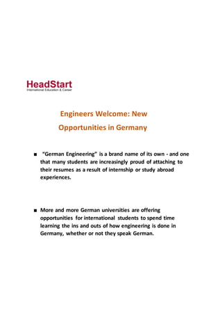 Engineers Welcome: New
Opportunities in Germany
■ “German Engineering” is a brand name of its own - and one
that many students are increasingly proud of attaching to
their resumes as a result of internship or study abroad
experiences.
■ More and more German universities are offering
opportunities for international students to spend time
learning the ins and outs of how engineering is done in
Germany, whether or not they speak German.
 