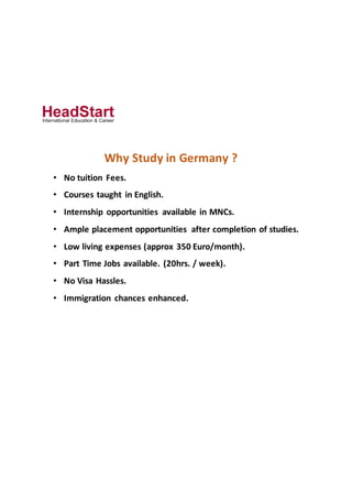 Why Study in Germany ?
• No tuition Fees.
• Courses taught in English.
• Internship opportunities available in MNCs.
• Ample placement opportunities after completion of studies.
• Low living expenses (approx 350 Euro/month).
• Part Time Jobs available. (20hrs. / week).
• No Visa Hassles.
• Immigration chances enhanced.
 