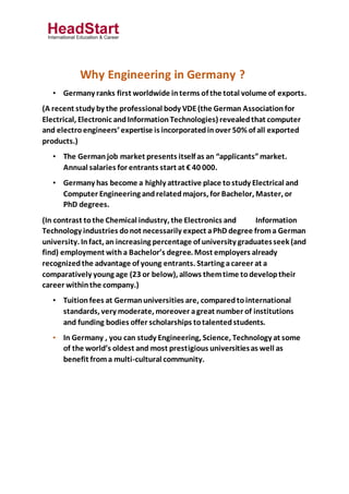 Why Engineering in Germany ?
• Germany ranks first worldwide interms of the total volume of exports.
(A recent study by the professional body VDE(the German Associationfor
Electrical, Electronic andInformationTechnologies) revealedthat computer
and electroengineers’ expertise is incorporatedinover 50% of all exported
products.)
• The Germanjob market presents itself as an “applicants”market.
Annual salaries for entrants start at € 40 000.
• Germany has become a highly attractive place tostudy Electrical and
Computer Engineering andrelatedmajors, for Bachelor, Master, or
PhD degrees.
(In contrast tothe Chemical industry, the Electronics and Information
Technology industries donot necessarily expect aPhD degree froma German
university. Infact, an increasing percentage of university graduatesseek (and
find) employment witha Bachelor’s degree. Most employers already
recognizedthe advantage of young entrants. Starting acareer at a
comparatively young age (23 or below), allows themtime todeveloptheir
career withinthe company.)
• Tuitionfees at Germanuniversities are, comparedtointernational
standards, very moderate, moreover agreat number of institutions
and funding bodies offer scholarships totalentedstudents.
• In Germany , you can study Engineering, Science, Technology at some
of the world’s oldest and most prestigious universitiesas well as
benefit froma multi-cultural community.
 