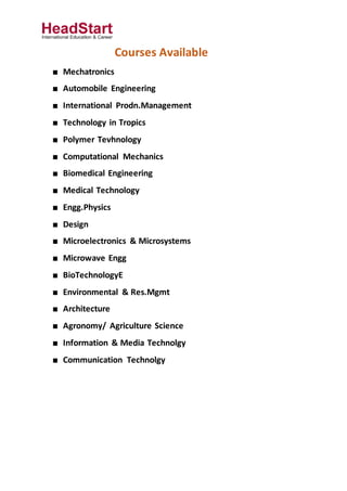 Courses Available
■ Mechatronics
■ Automobile Engineering
■ International Prodn.Management
■ Technology in Tropics
■ Polymer Tevhnology
■ Computational Mechanics
■ Biomedical Engineering
■ Medical Technology
■ Engg.Physics
■ Design
■ Microelectronics & Microsystems
■ Microwave Engg
■ BioTechnologyE
■ Environmental & Res.Mgmt
■ Architecture
■ Agronomy/ Agriculture Science
■ Information & Media Technolgy
■ Communication Technolgy
 