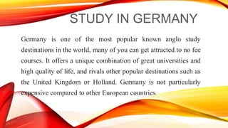 STUDY IN GERMANY
Germany is one of the most popular known anglo study
destinations in the world, many of you can get attracted to no fee
courses. It offers a unique combination of great universities and
high quality of life, and rivals other popular destinations such as
the United Kingdom or Holland. Germany is not particularly
expensive compared to other European countries.
 