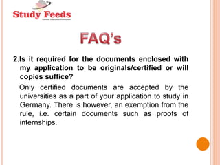 2.Is it required for the documents enclosed with
my application to be originals/certified or will
copies suffice?
Only certified documents are accepted by the
universities as a part of your application to study in
Germany. There is however, an exemption from the
rule, i.e. certain documents such as proofs of
internships.
 