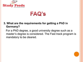 3. What are the requirements for getting a PhD in
Germany?
For a PhD degree, a good university degree such as a
master’s degree is considered. The Fast track program is
mandatory to be cleared.
 