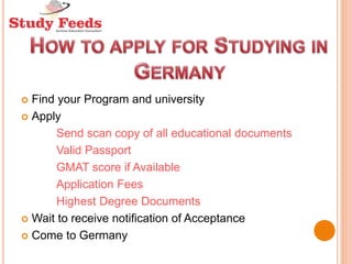  Find your Program and university
 Apply
Send scan copy of all educational documents
Valid Passport
GMAT score if Available
Application Fees
Highest Degree Documents
 Wait to receive notification of Acceptance
 Come to Germany
 