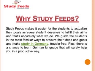 Study Feeds makes it easier for the students to actualize
their goals as every student deserves to fulfill their aims
and that’s accurately what we do. We guide the students
in the most familiar ways to procure their ideas and goals
and make study in Germany, trouble-free. Plus, there is
a chance to learn German language that will surely help
you in a productive way.
 