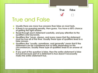 True and FalseUsually there are more true answers than false on most tests. If there is no guessing penalty, then guess. You have a 50% chance of getting the right answer. Read through each statement carefully, and pay attention to the qualifiers and keywords. Qualifiers like "never, always, and every mean that the statement must be true all of the time. Usually these type of qualifiers lead to a false answer. Qualifiers like "usually, sometimes, and generally" mean that if the statement can be considered true or false depending on the circumstances. Usually these type of qualifiers lead to an answer of true. If any part of the question is false, then the entire statement is false but just because part of a statement is true doesn't necessarily make the entire statement true. 