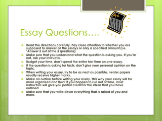 Essay Questions….Read the directions carefully. Pay close attention to whether you are supposed to answer all the essays or only a specified amount (i.e. "Answer 2 out of the 3 questions). Make sure that you understand what the question is asking you. If you're not, ask your instructor. Budget your time, don't spend the entire test time on one essay. If the question is asking for facts, don't give your personal opinion on the topic. When writing your essay, try to be as neat as possible, neater papers usually receive higher marks. Make an outline before writing your essay. This way your essay will be more organized and fluid. If you happen to run out of time, most instructors will give you partial credit for the ideas that you have outlined. Make sure that you write down everything that is asked of you and more. 