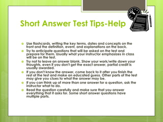 Short Answer Test Tips-HelpUse flashcards, writing the key terms, dates and concepts on the front and the definition, event, and explanations on the back. Try to anticipate questions that will be asked on the test and prepare for them. Usually what your instructor emphasizes in class will be on the test. Try not to leave an answer blank. Show your work/write down your thoughts, even if you don't get the exact answer, partial credit is usually awarded. If you don't know the answer, come back to it after you finish the rest of the test and make an educated guess. Other parts of the test may give you clues to what the answer may be. If you can think up of more than one answer for a question, ask the instructor what to do. Read the question carefully and make sure that you answer everything that it asks for. Some short answer questions have multiple parts. 