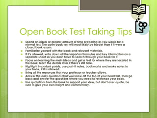 Open Book Test Taking TipsSpend an equal or greater amount of time preparing as you would for a normal test. The open book test will most likely be harder than if it were a closed book exam. Familiarize yourself with the book and relevant materials. If it's allowed, write down all the important formulas and key information on a separate sheet so you don't have to search through your book for it. Focus on learning the main ideas and get a feel for where they are located in the book, learn the details later if there's still time. Highlight important points, use post-it notes, bookmarks and make notes in your book, if it is allowed. Bring all the resources that your professor or teacher allows. Answer the easy questions that you know off the top of your head first, then go back and answer the questions where you need to reference your book. Use quotations from the book to support your view, but don't over-quote, be sure to give your own insight and commentary. 