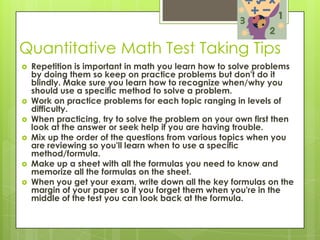 Quantitative Math Test Taking TipsRepetition is important in math you learn how to solve problems by doing them so keep on practice problems but don't do it blindly. Make sure you learn how to recognize when/why you should use a specific method to solve a problem. Work on practice problems for each topic ranging in levels of difficulty. When practicing, try to solve the problem on your own first then look at the answer or seek help if you are having trouble. Mix up the order of the questions from various topics when you are reviewing so you'll learn when to use a specific method/formula. Make up a sheet with all the formulas you need to know and memorize all the formulas on the sheet. When you get your exam, write down all the key formulas on the margin of your paper so if you forget them when you're in the middle of the test you can look back at the formula. 