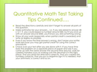 Quantitative Math Test Taking Tips Continued….Read the directions carefully and don't forget to answer all parts of the question. Make estimates for your answers... i.e. if you are asked to answer 48 x 12 = ?, you could expect a number around 500, but if you end up with an answer around 5000, you'll know you did something wrong. Show all your work (especially when partial credit is awarded) and write as legibly as possible. Even if you know the final answer is wrong, don't erase your entire work because you may get partial credit for using the correct procedure. Check over your test after you are done with it. If you have time redo the problem on a separate piece of paper and see if you come up with the same answer the second time around. Look for careless mistakes such as making sure the decimal is in the right place, that you read the directions correctly, that you copied the numbers correctly, that you put a negative sign if it is needed, that your arithmetic is correct and so on. 