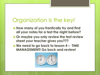 Organization is the key!How many of you frantically try and find all your notes for a test the night before?Or maybe you only review the test review sheet your teacher gives you???We need to go back to lesson 4 –  TIME MANAGEMENT! Go back and review!