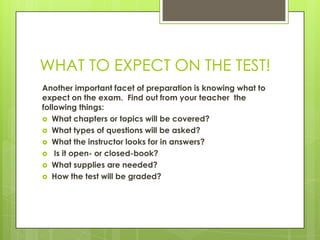 WHAT TO EXPECT ON THE TEST!Another important facet of preparation is knowing what to expect on the exam.  Find out from your teacher  the following things: What chapters or topics will be covered?What types of questions will be asked?What the instructor looks for in answers? Is it open- or closed-book?What supplies are needed?How the test will be graded?