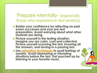 Prepare Mentally- (especially those who experience test anxiety) Bolster your confidence by reflecting on past exam successes and your pre-test preparation. Avoid worrying about what other students are doing.Picture yourself in the testing situation. Imagine you are calm, cool and collected. Picture yourself scanning the test, knowing all the answers, and turning in a passing test.Use relaxation techniques to quell feelings of anxiety. Avoid depressing or infuriating situations before the test. Get psyched up by listening to your favorite music.