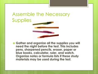 Assemble the Necessary SuppliesGather and organize all the supplies you will need the night before the test. This includes pens, sharpened pencils, eraser, paper or blue books, calculator, ruler, and watch. Organize notes or formula lists if these study materials may be used during the test.