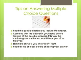 Tips on Answering Multiple Choice QuestionsRead the question before you look at the answer. Come up with the answer in your head before looking at the possible answers, this way the choices given on the test won't throw you off or trick you. Eliminate answers you know aren't right. Read all the choices before choosing your answer. 