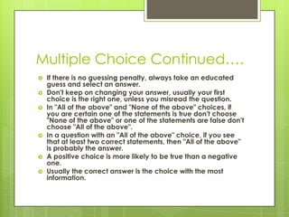 Multiple Choice Continued….If there is no guessing penalty, always take an educated guess and select an answer. Don't keep on changing your answer, usually your first choice is the right one, unless you misread the question. In "All of the above" and "None of the above" choices, if you are certain one of the statements is true don't choose "None of the above" or one of the statements are false don't choose "All of the above". In a question with an "All of the above" choice, if you see that at least two correct statements, then "All of the above" is probably the answer. A positive choice is more likely to be true than a negative one. Usually the correct answer is the choice with the most information. 