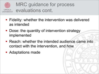  Fidelity: whether the intervention was delivered
as intended
 Dose: the quantity of intervention strategy
implemented
 Reach: whether the intended audience came into
contact with the intervention, and how
 Adaptations made
MRC guidance for process
evaluations cont.
 