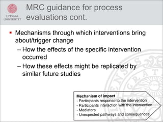  Mechanisms through which interventions bring
about/trigger change
– How the effects of the specific intervention
occurred
– How these effects might be replicated by
similar future studies
MRC guidance for process
evaluations cont.
 