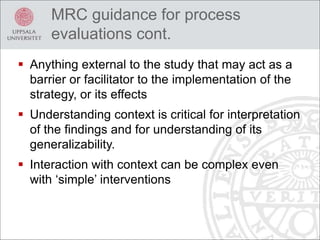  Anything external to the study that may act as a
barrier or facilitator to the implementation of the
strategy, or its effects
 Understanding context is critical for interpretation
of the findings and for understanding of its
generalizability.
 Interaction with context can be complex even
with ‘simple’ interventions
MRC guidance for process
evaluations cont.
 